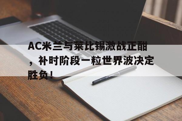 AC米兰与莱比锡激战正酣，补时阶段一粒世界波决定胜负！